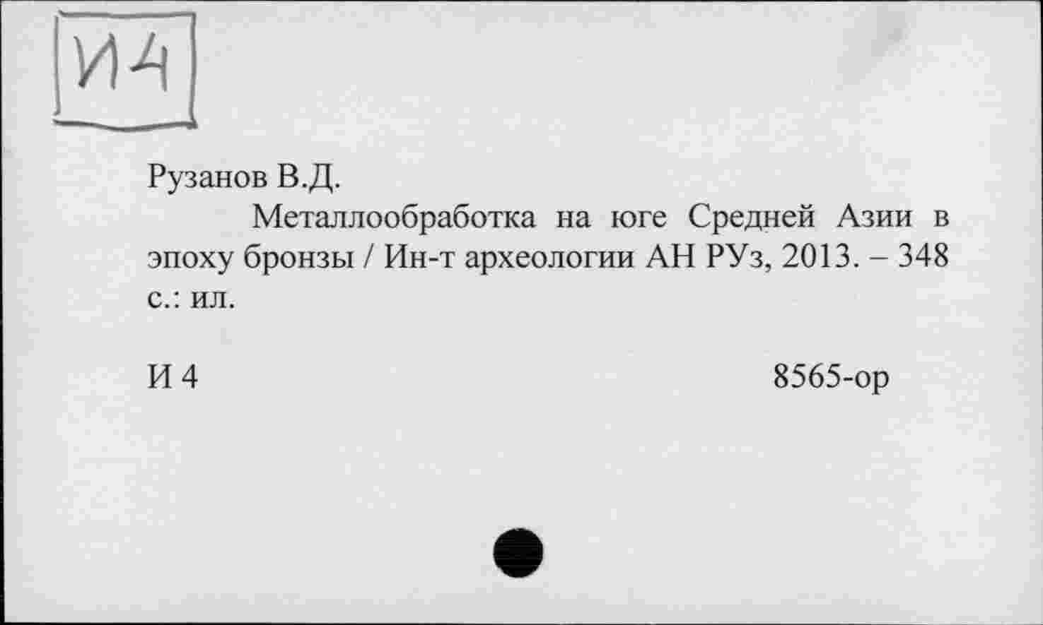 ﻿Рузанов В.Д.
Металлообработка на юге Средней Азии в эпоху бронзы / Ин-т археологии АН РУз, 2013. - 348 с.: ил.
И 4	8565-ор